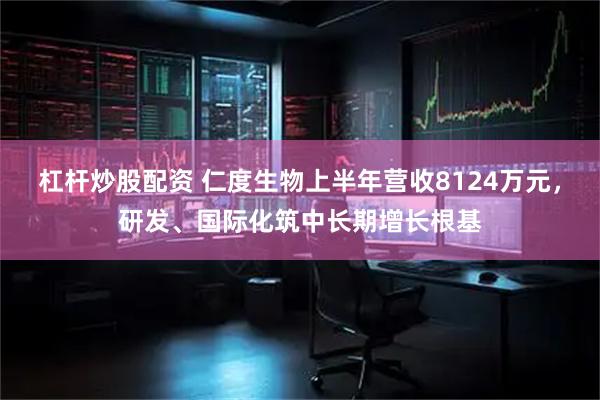 杠杆炒股配资 仁度生物上半年营收8124万元，研发、国际化筑中长期增长根基