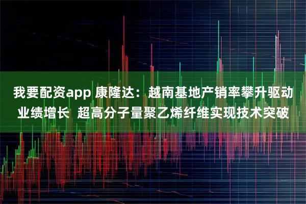 我要配资app 康隆达：越南基地产销率攀升驱动业绩增长  超高分子量聚乙烯纤维实现技术突破