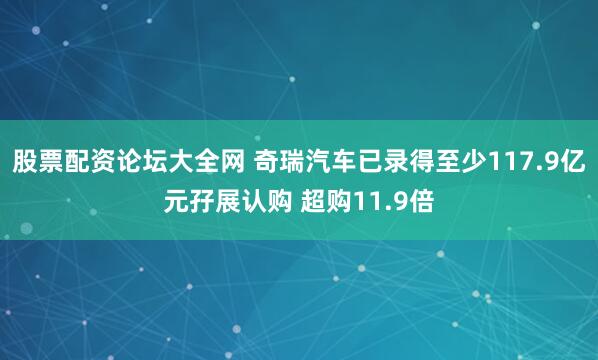 股票配资论坛大全网 奇瑞汽车已录得至少117.9亿元孖展认购 超购11.9倍