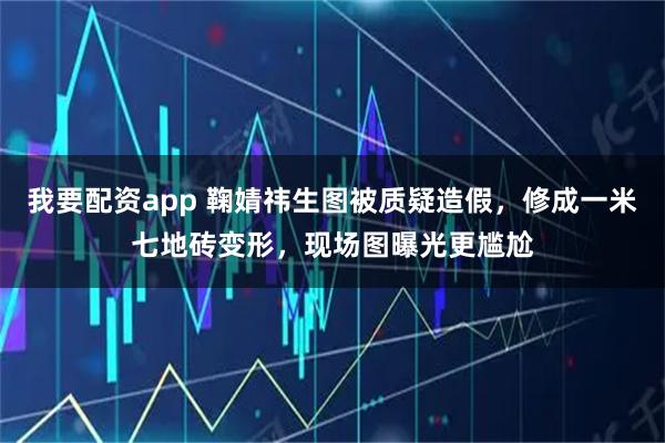 我要配资app 鞠婧祎生图被质疑造假，修成一米七地砖变形，现场图曝光更尴尬