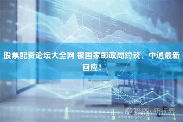 股票配资论坛大全网 被国家邮政局约谈，中通最新回应！