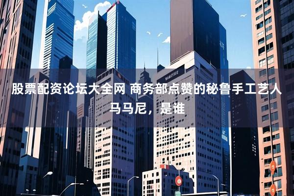 股票配资论坛大全网 商务部点赞的秘鲁手工艺人马马尼，是谁