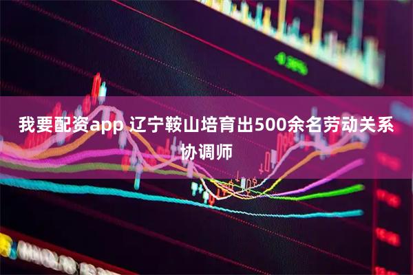 我要配资app 辽宁鞍山培育出500余名劳动关系协调师