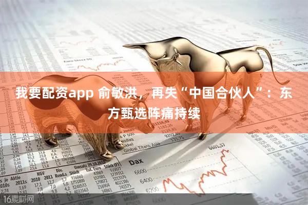 我要配资app 俞敏洪，再失“中国合伙人”：东方甄选阵痛持续