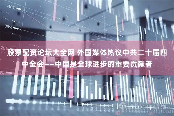 股票配资论坛大全网 外国媒体热议中共二十届四中全会——中国是全球进步的重要贡献者