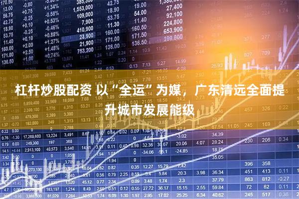 杠杆炒股配资 以“全运”为媒，广东清远全面提升城市发展能级