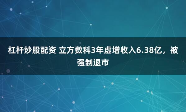 杠杆炒股配资 立方数科3年虚增收入6.38亿，被强制退市