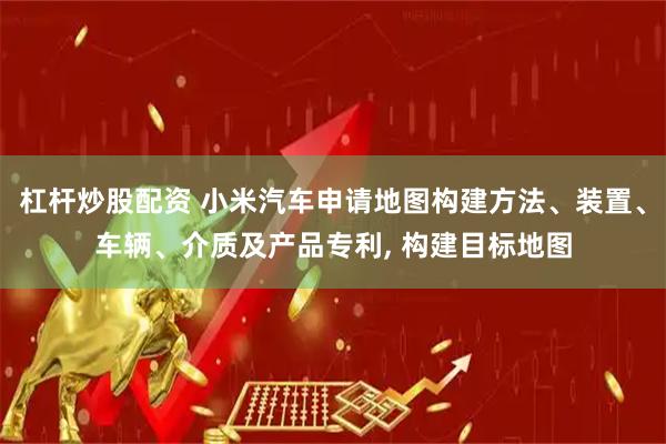杠杆炒股配资 小米汽车申请地图构建方法、装置、车辆、介质及产品专利, 构建目标地图