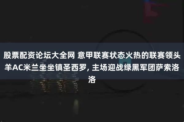 股票配资论坛大全网 意甲联赛状态火热的联赛领头羊AC米兰坐坐镇圣西罗, 主场迎战绿黑军团萨索洛