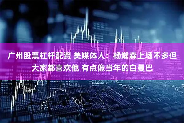 广州股票杠杆配资 美媒体人：杨瀚森上场不多但大家都喜欢他 有点像当年的白曼巴