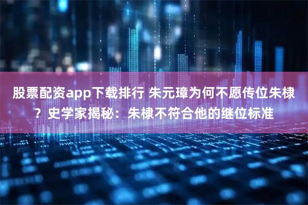 股票配资app下载排行 朱元璋为何不愿传位朱棣？史学家揭秘：朱棣不符合他的继位标准