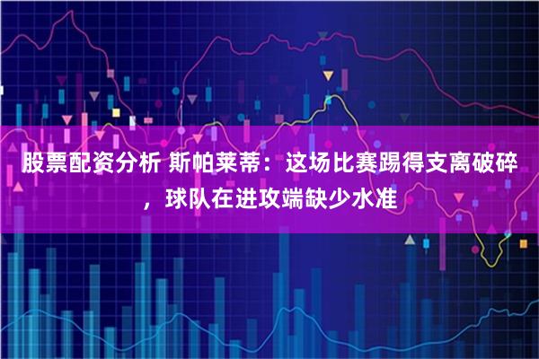 股票配资分析 斯帕莱蒂：这场比赛踢得支离破碎，球队在进攻端缺少水准