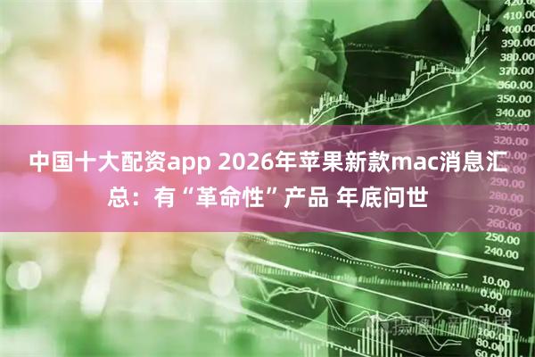 中国十大配资app 2026年苹果新款mac消息汇总：有“革命性”产品 年底问世