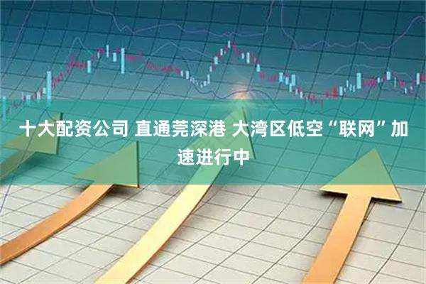 十大配资公司 直通莞深港 大湾区低空“联网”加速进行中