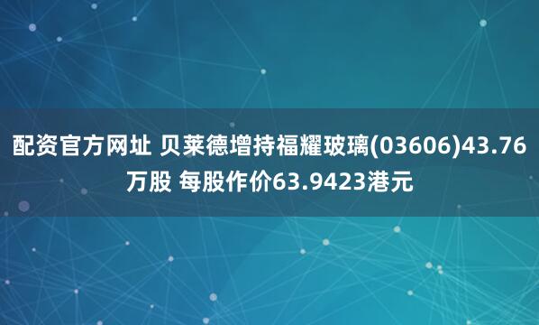 配资官方网址 贝莱德增持福耀玻璃(03606)43.76万股 每股作价63.9423港元