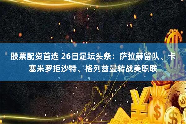 股票配资首选 26日足坛头条：萨拉赫留队、卡塞米罗拒沙特、格列兹曼转战美职联