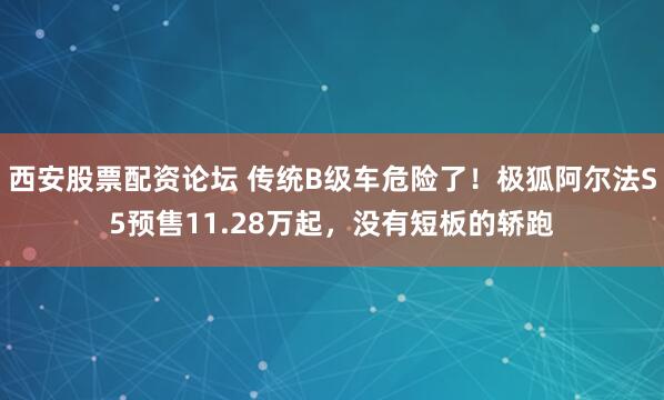 西安股票配资论坛 传统B级车危险了！极狐阿尔法S5预售11.28万起，没有短板的轿跑