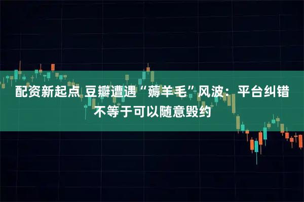 配资新起点 豆瓣遭遇“薅羊毛”风波：平台纠错不等于可以随意毁约