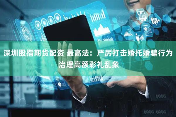 深圳股指期货配资 最高法：严厉打击婚托婚骗行为 治理高额彩礼乱象
