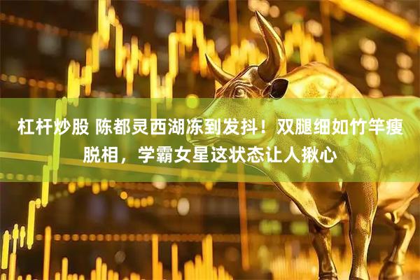 杠杆炒股 陈都灵西湖冻到发抖！双腿细如竹竿瘦脱相，学霸女星这状态让人揪心