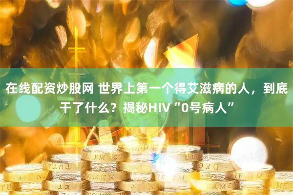 在线配资炒股网 世界上第一个得艾滋病的人，到底干了什么？揭秘HIV“0号病人”