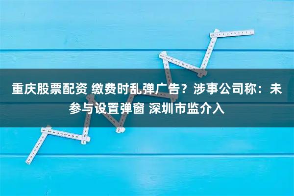 重庆股票配资 缴费时乱弹广告？涉事公司称：未参与设置弹窗 深圳市监介入