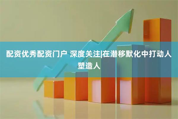 配资优秀配资门户 深度关注|在潜移默化中打动人塑造人
