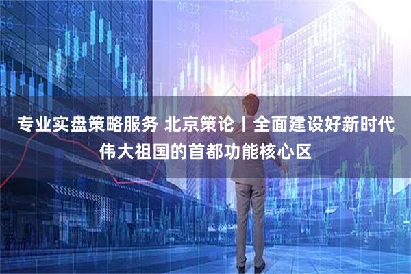 专业实盘策略服务 北京策论丨全面建设好新时代伟大祖国的首都功能核心区