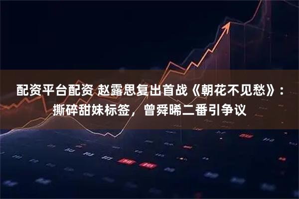 配资平台配资 赵露思复出首战《朝花不见愁》：撕碎甜妹标签，曾舜晞二番引争议