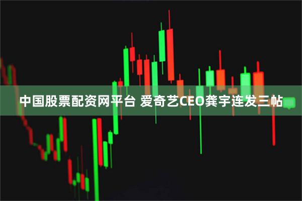中国股票配资网平台 爱奇艺CEO龚宇连发三帖