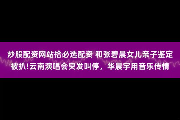 炒股配资网站拾必选配资 和张碧晨女儿亲子鉴定被扒!云南演唱会突发叫停，华晨宇用音乐传情