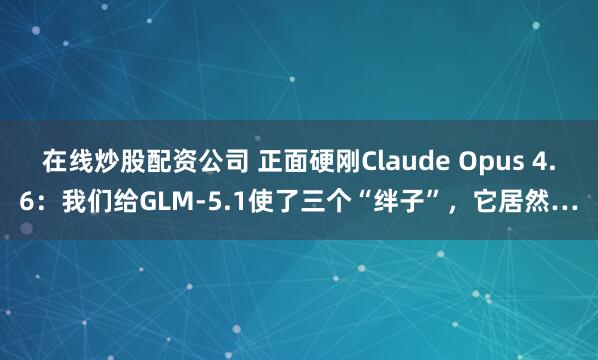 在线炒股配资公司 正面硬刚Claude Opus 4.6：我们给GLM-5.1使了三个“绊子”，它居然…